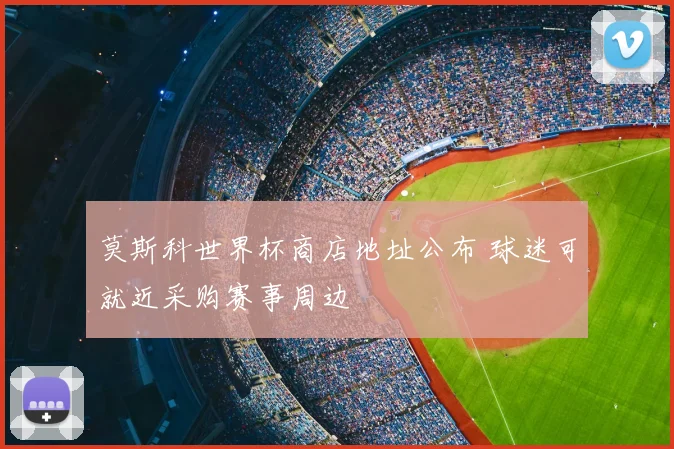 莫斯科世界杯商店地址公布 球迷可就近采购赛事周边
