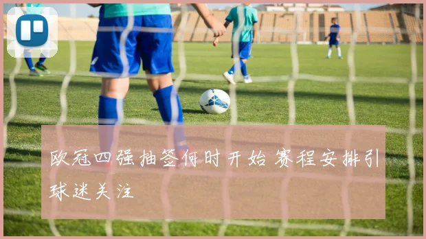 欧冠四强抽签何时开始 赛程安排引球迷关注
