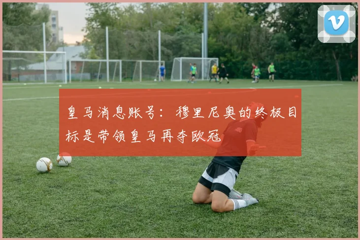 皇马消息账号：穆里尼奥的终极目标是带领皇马再夺欧冠