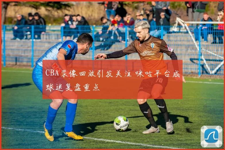 CBA录像回放引发关注 咪咕平台成球迷复盘重点