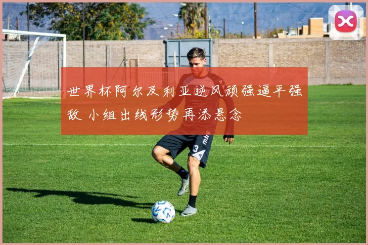 世界杯阿尔及利亚逆风顽强逼平强敌 小组出线形势再添悬念