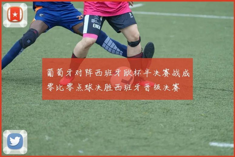 葡萄牙对阵西班牙欧杯半决赛战成零比零点球决胜西班牙晋级决赛