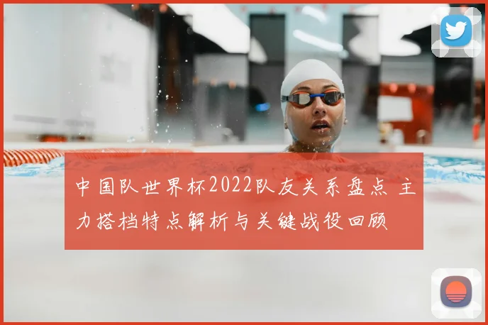 中国队世界杯2022队友关系盘点 主力搭档特点解析与关键战役回顾