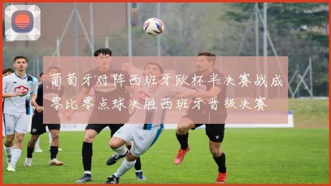 葡萄牙对阵西班牙欧杯半决赛战成零比零点球决胜西班牙晋级决赛