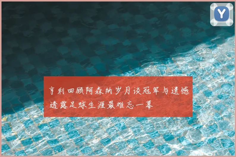 亨利回顾阿森纳岁月谈冠军与遗憾 透露足球生涯最难忘一幕
