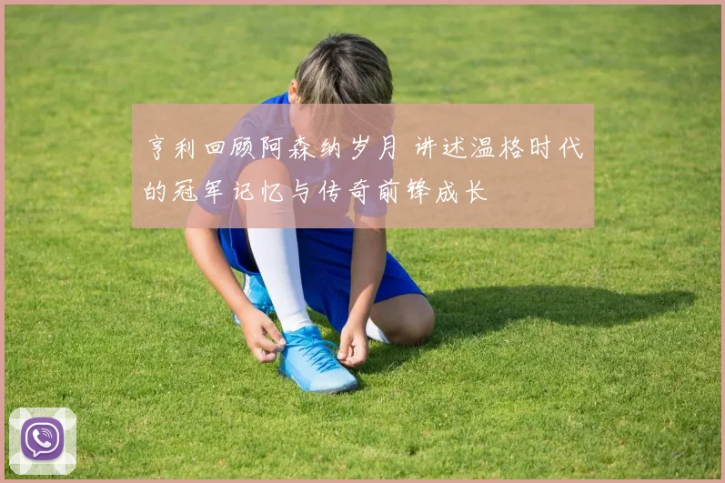 亨利回顾阿森纳岁月 讲述温格时代的冠军记忆与传奇前锋成长