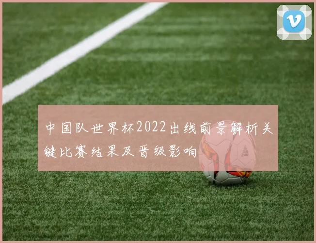 中国队世界杯2022出线前景解析关键比赛结果及晋级影响