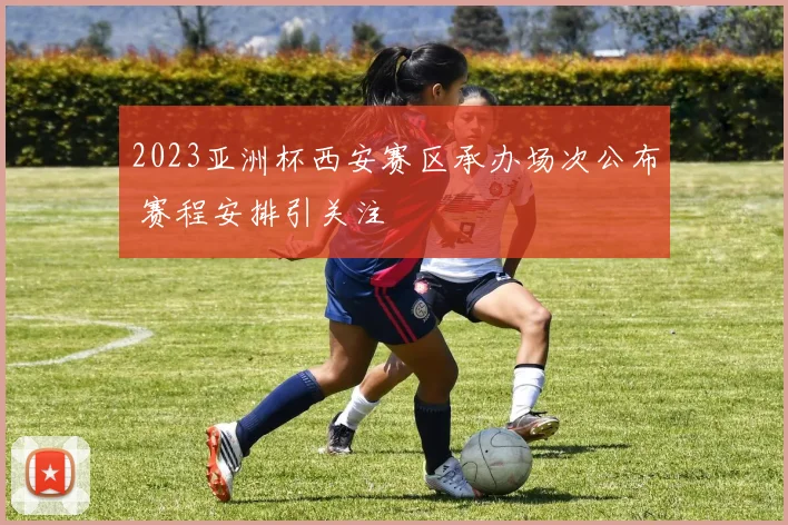 2023亚洲杯西安赛区承办场次公布 赛程安排引关注