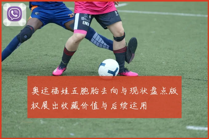 奥运福娃五胞胎去向与现状盘点版权展出收藏价值与后续运用