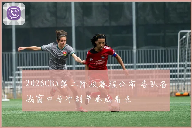 2026CBA第二阶段赛程公布 各队备战窗口与冲刺节奏成看点