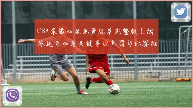 CBA录像回放免费观看完整版上线 球迷可回看关键争议判罚与比赛细节