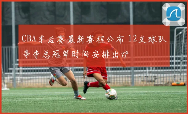 CBA季后赛最新赛程公布 12支球队争夺总冠军时间安排出炉