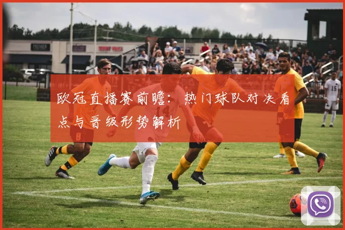 欧冠直播赛前瞻：热门球队对决看点与晋级形势解析