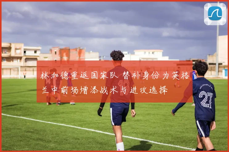 林加德重返国家队 替补身份为英格兰中前场增添战术与进攻选择