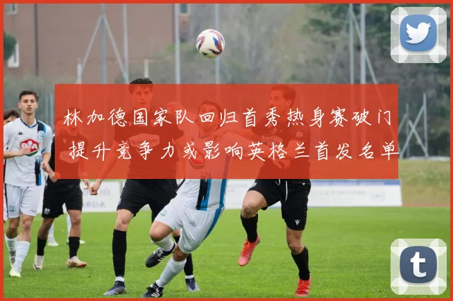 林加德国家队回归首秀热身赛破门 提升竞争力或影响英格兰首发名单