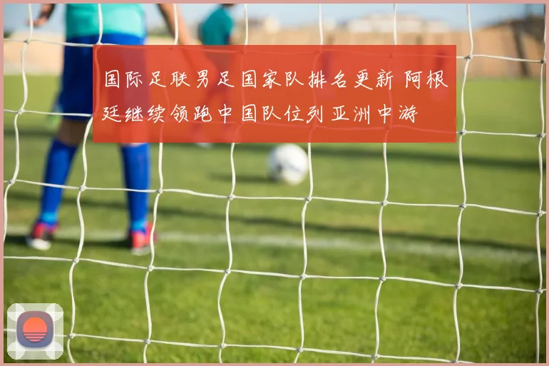 国际足联男足国家队排名更新 阿根廷继续领跑中国队位列亚洲中游