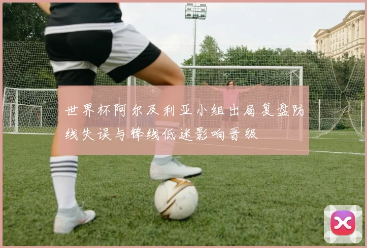 世界杯阿尔及利亚小组出局复盘防线失误与锋线低迷影响晋级