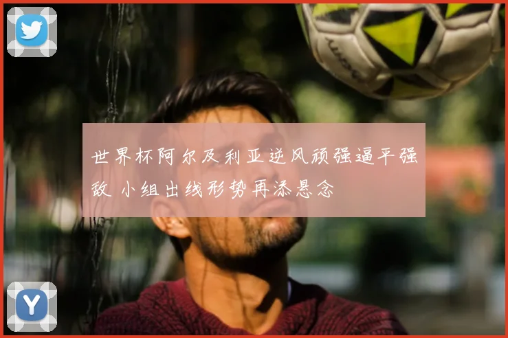 世界杯阿尔及利亚逆风顽强逼平强敌 小组出线形势再添悬念