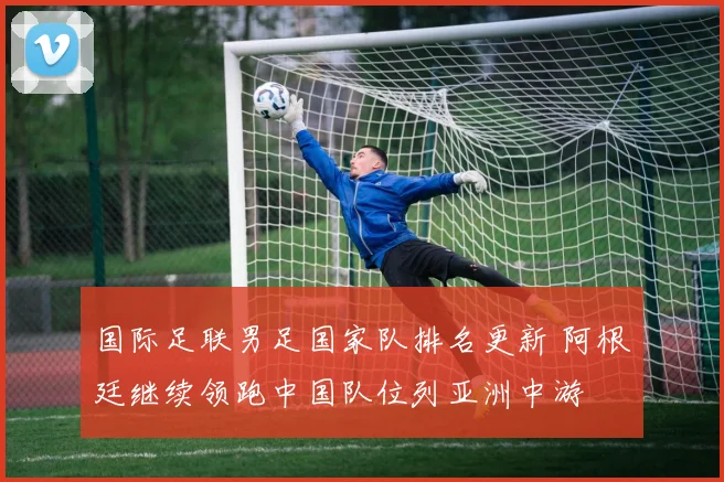 国际足联男足国家队排名更新 阿根廷继续领跑中国队位列亚洲中游