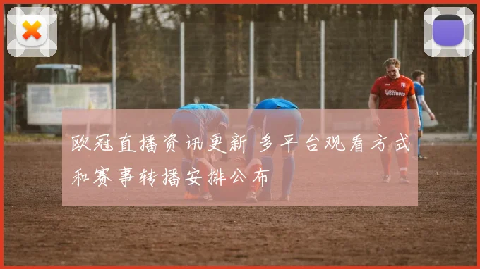 欧冠直播资讯更新 多平台观看方式和赛事转播安排公布
