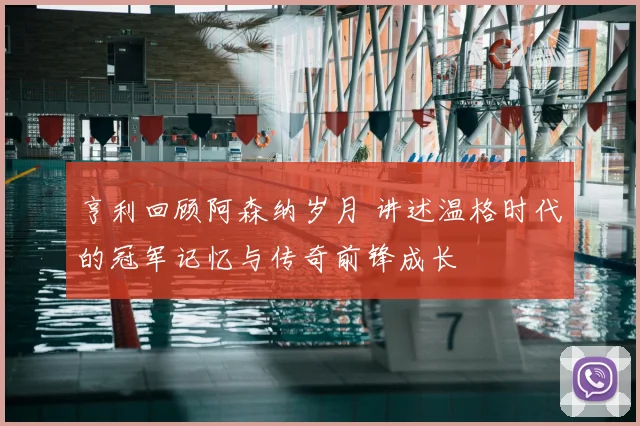 亨利回顾阿森纳岁月 讲述温格时代的冠军记忆与传奇前锋成长